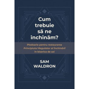 Cum trebuie să ne închinăm? Pledoarie pentru restaurarea principiului regulator al închinării în biserica de azi