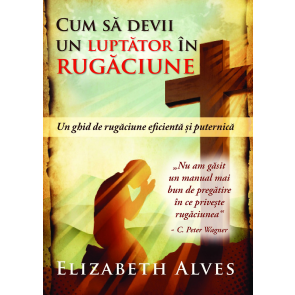 Cum sa devii un luptator in rugaciune. Un ghid de rugaciune eficienta si puternica